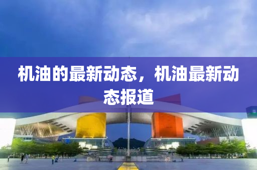 機油的最新動態(tài)，機油最新動態(tài)報道