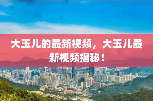 大玉兒的最新視頻，大玉兒最新視頻揭秘！