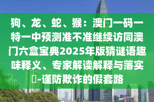 狗、龍、蛇、猴：澳門(mén)一碼一特一中預(yù)測(cè)準(zhǔn)不準(zhǔn)繼續(xù)訪(fǎng)同澳門(mén)六盒寶典2025年版猜謎語(yǔ)趣味釋義、專(zhuān)家解讀解釋與落實(shí)?-謹(jǐn)防欺詐的假套路