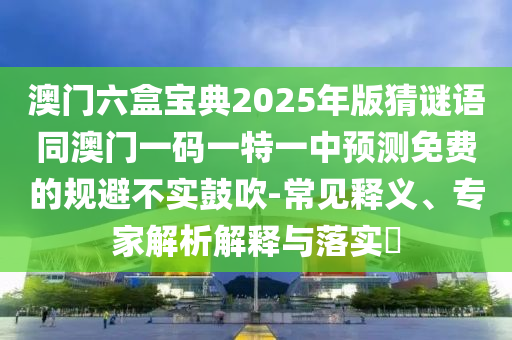 澳門六盒寶典2025年版猜謎語同澳門一碼一特一中預(yù)測免費的規(guī)避不實鼓吹-常見釋義、專家解析解釋與落實?