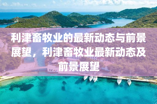 利津畜牧業(yè)的最新動態(tài)與前景展望，利津畜牧業(yè)最新動態(tài)及前景展望