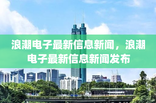 浪潮電子最新信息新聞，浪潮電子最新信息新聞發(fā)布
