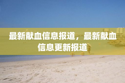 最新獻(xiàn)血信息報(bào)道，最新獻(xiàn)血信息更新報(bào)道