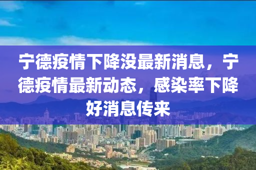 寧德疫情下降沒(méi)最新消息，寧德疫情最新動(dòng)態(tài)，感染率下降好消息傳來(lái)