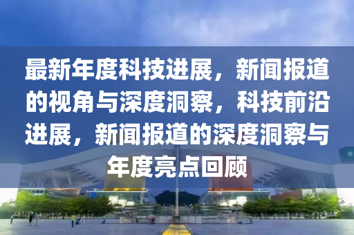 最新年度科技進(jìn)展，新聞報(bào)道的視角與深度洞察，科技前沿進(jìn)展，新聞報(bào)道的深度洞察與年度亮點(diǎn)回顧