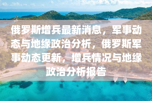 俄羅斯增兵最新消息，軍事動態(tài)與地緣政治分析，俄羅斯軍事動態(tài)更新，增兵情況與地緣政治分析報告