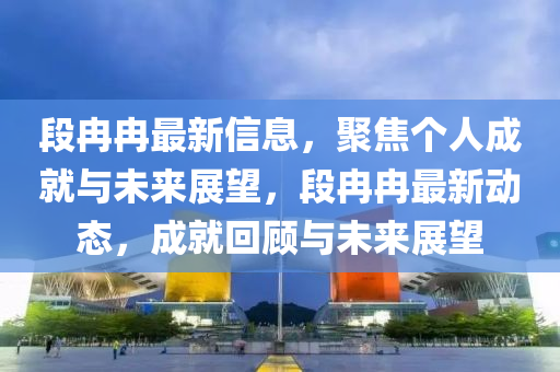 段冉冉最新信息，聚焦個人成就與未來展望，段冉冉最新動態(tài)，成就回顧與未來展望