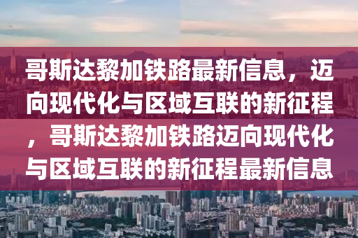 哥斯達黎加鐵路最新信息，邁向現(xiàn)代化與區(qū)域互聯(lián)的新征程，哥斯達黎加鐵路邁向現(xiàn)代化與區(qū)域互聯(lián)的新征程最新信息