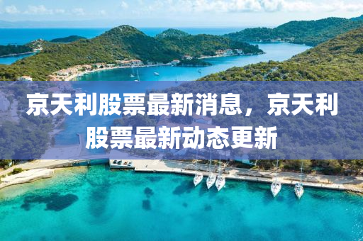 京天利股票最新消息，京天利股票最新動(dòng)態(tài)更新