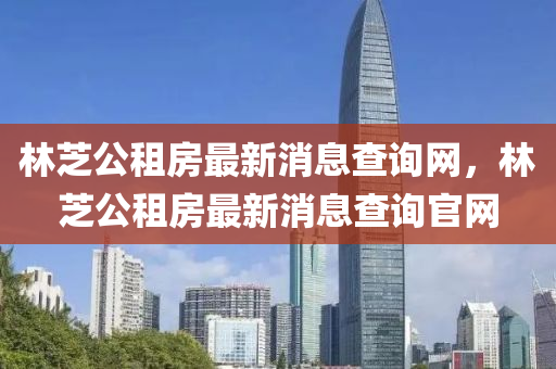 林芝公租房最新消息查詢網(wǎng)，林芝公租房最新消息查詢官網(wǎng)