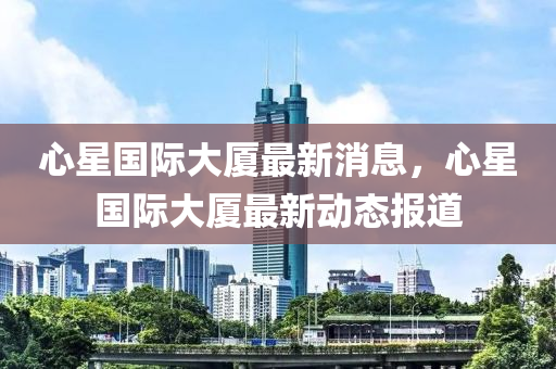 心星國際大廈最新消息，心星國際大廈最新動態(tài)報道