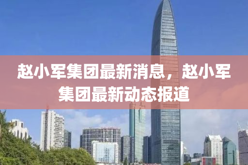趙小軍集團最新消息，趙小軍集團最新動態(tài)報道