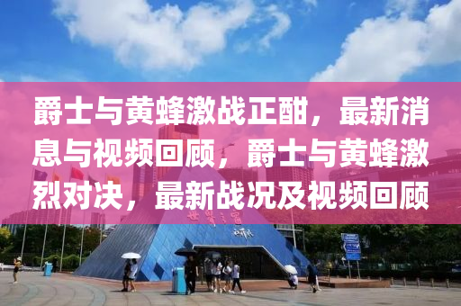 爵士與黃蜂激戰(zhàn)正酣，最新消息與視頻回顧，爵士與黃蜂激烈對(duì)決，最新戰(zhàn)況及視頻回顧