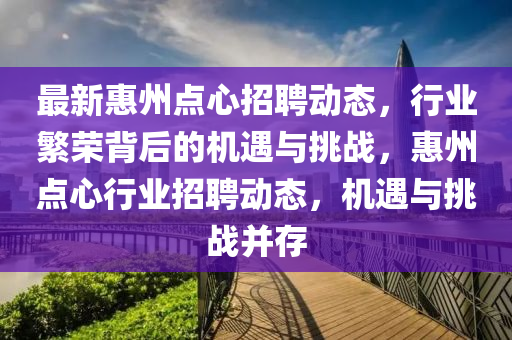 最新惠州點(diǎn)心招聘動(dòng)態(tài)，行業(yè)繁榮背后的機(jī)遇與挑戰(zhàn)，惠州點(diǎn)心行業(yè)招聘動(dòng)態(tài)，機(jī)遇與挑戰(zhàn)并存