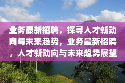 業(yè)務(wù)最新招聘，探尋人才新動向與未來趨勢，業(yè)務(wù)最新招聘，人才新動向與未來趨勢展望