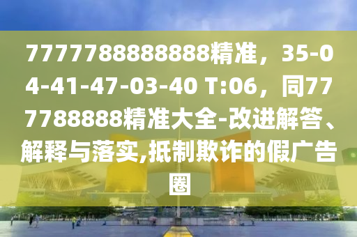 7777788888888精準，35-04-41-47-03-40 T:06，同777788888精準大全-改進解答、解釋與落實,抵制欺詐的假廣告圈