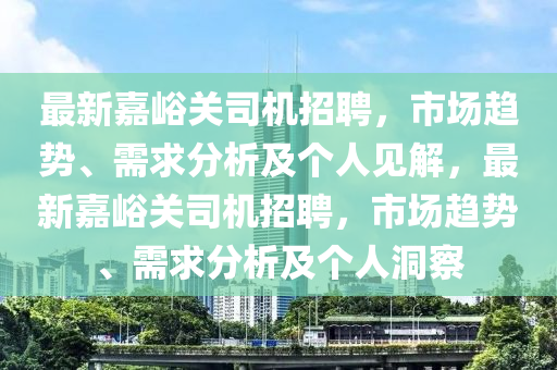 最新嘉峪關(guān)司機(jī)招聘，市場(chǎng)趨勢(shì)、需求分析及個(gè)人見解，最新嘉峪關(guān)司機(jī)招聘，市場(chǎng)趨勢(shì)、需求分析及個(gè)人洞察