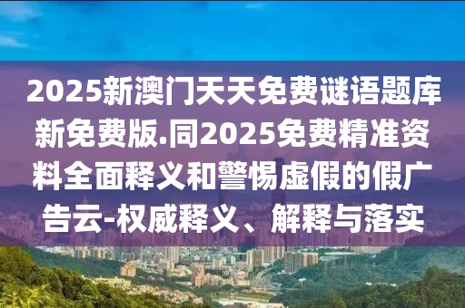 2025新澳門天天免費(fèi)謎語(yǔ)題庫(kù)新免費(fèi)版.同2025免費(fèi)精準(zhǔn)資料全面釋義和警惕虛假的假?gòu)V告云-權(quán)威釋義、解釋與落實(shí)