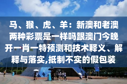馬、猴、虎、羊：新澳和老澳兩種彩票是一樣嗎跟澳門今晚開一肖一特預(yù)測和技術(shù)釋義、解釋與落實(shí),抵制不實(shí)的假包裝