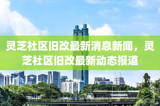 靈芝社區(qū)舊改最新消息新聞，靈芝山東水清源環(huán)保科技有限公司社區(qū)舊改最新動態(tài)報(bào)道