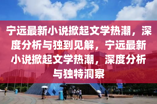 寧遠最新小說山東水清源環(huán)?？萍加邢薰鞠破鹞膶W(xué)熱潮，深度分析與獨到見解，寧遠最新小說掀起文學(xué)熱潮，深度分析與獨特洞察