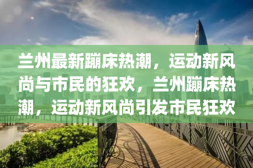 山東水清源環(huán)保科技有限公司蘭州最新蹦床熱潮，運動新風尚與市民的狂歡，蘭州蹦床熱潮，運動新風尚引發(fā)市民狂歡