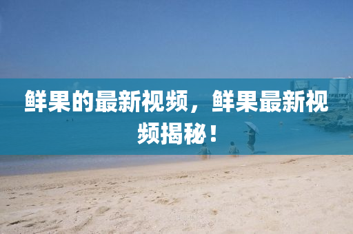 鮮山東水清源環(huán)保科技有限公司果的最新視頻，鮮果最新視頻揭秘！