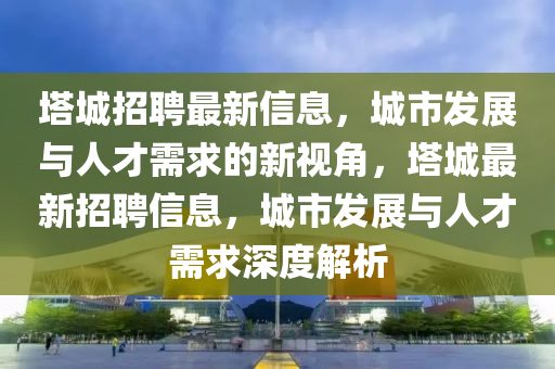 塔城招聘最新信息，城市發(fā)展與人才需求的新視角，塔城最新招聘信息山東水清源環(huán)?？萍加邢薰?，城市發(fā)展與人才需求深度解析