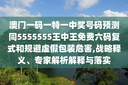 澳門一碼一山東水清源環(huán)保科技有限公司特一中獎(jiǎng)號(hào)碼預(yù)測(cè)同5555555王中王免費(fèi)六碼復(fù)式和規(guī)避虛假包裝危害,戰(zhàn)略釋義、專家解析解釋與落實(shí)