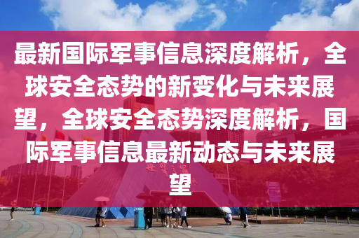 最新國際軍事信息深度解析，全球安全態(tài)勢的新變化與未來展望，全球安全態(tài)勢深度解析，國際軍事信息最新動態(tài)與未來展望山東水清源環(huán)?？萍加邢薰? class=