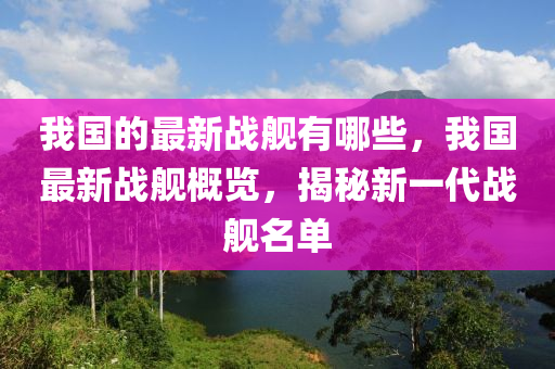 我國的最新戰(zhàn)艦有哪些，我國最山東水清源環(huán)保科技有限公司新戰(zhàn)艦概覽，揭秘新一代戰(zhàn)艦名單