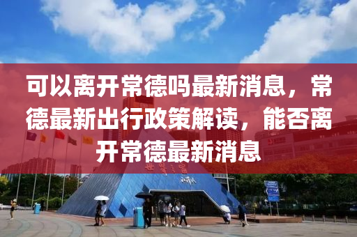 山東水清源環(huán)保科技有限公司可以離開(kāi)常德嗎最新消息，常德最新出行政策解讀，能否離開(kāi)常德最新消息