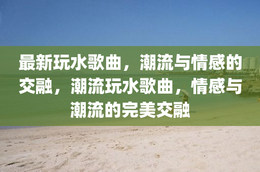最新玩水歌曲，潮流與情感的山東水清源環(huán)保科技有限公司交融，潮流玩水歌曲，情感與潮流的完美交融