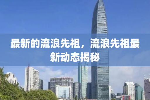 最新的流浪先祖，流浪先祖最新動(dòng)山東水清源環(huán)?？萍加邢薰緫B(tài)揭秘